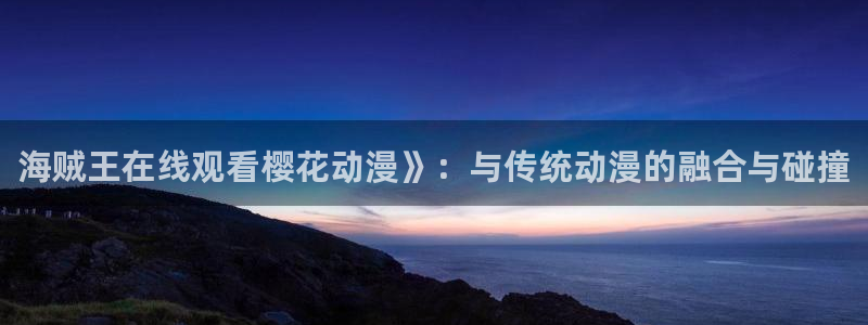 omofun官网进入：海贼王在线观看樱花动漫》：与传统动漫的融合与碰撞