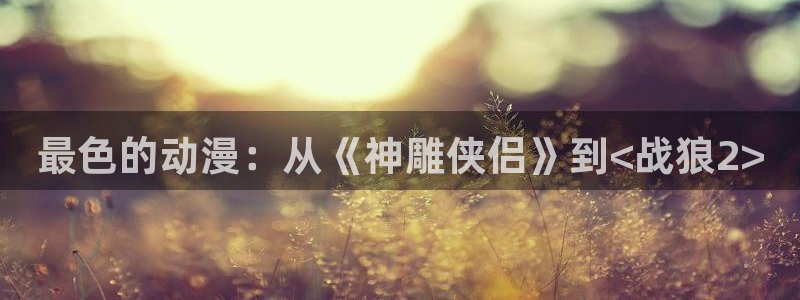 omofun官网地址下载：最色的动漫：从《神雕侠侣》到<战狼2>